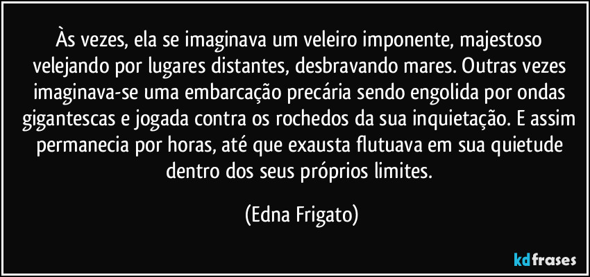 Às vezes, ela se imaginava um veleiro imponente, majestoso velejando por lugares distantes, desbravando mares. Outras vezes imaginava-se  uma embarcação precária sendo engolida por ondas gigantescas e jogada contra os rochedos da sua inquietação. E assim permanecia por horas, até que exausta flutuava em sua quietude dentro dos seus próprios limites. (Edna Frigato)