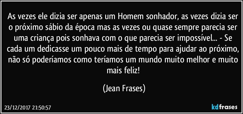 As vezes ele dizia ser apenas um Homem sonhador, as vezes dizia ser o próximo sábio da época mas as vezes ou quase sempre parecia ser uma criança pois sonhava com o que parecia ser impossível... - Se cada um dedicasse um pouco mais de tempo para ajudar ao próximo, não só poderíamos como teríamos um mundo muito melhor e muito mais feliz! (Jean Frases)