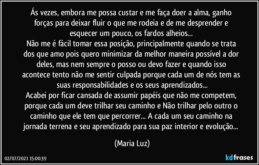 Ás vezes, embora me possa custar e me faça doer a alma, ganho forças para deixar fluir o que me rodeia e de me desprender e esquecer um pouco, os fardos alheios... 
Não me é fácil tomar essa posição, principalmente quando se trata dos que amo pois quero minimizar da melhor maneira possível a dor deles, mas nem sempre o posso ou devo fazer e quando isso acontece tento não me sentir culpada porque cada um de nós tem as suas responsabilidades e os seus aprendizados...
Acabei por ficar cansada de assumir papéis que não me competem, porque cada um deve trilhar seu caminho e Não trilhar pelo outro o caminho que ele tem que percorrer... A cada um seu caminho na jornada terrena e seu aprendizado para sua paz interior e evolução... (Maria Luz)