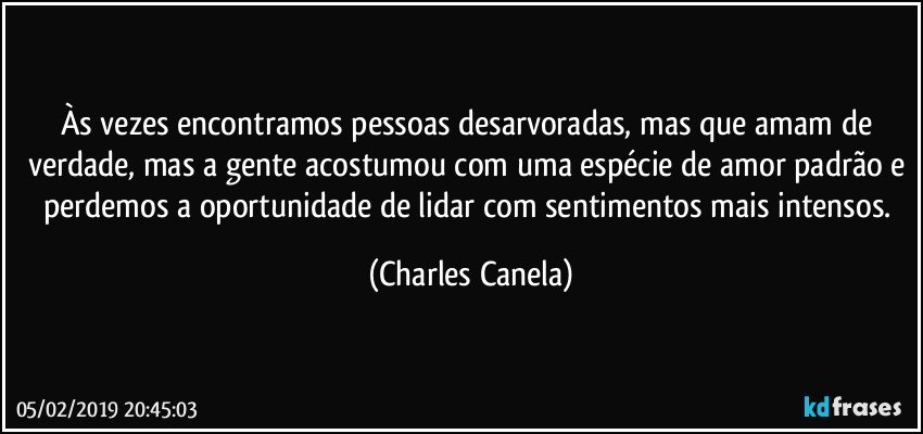 Às vezes encontramos pessoas desarvoradas, mas que amam de verdade, mas a gente acostumou com uma espécie de amor padrão e perdemos a oportunidade de lidar com sentimentos mais intensos. (Charles Canela)