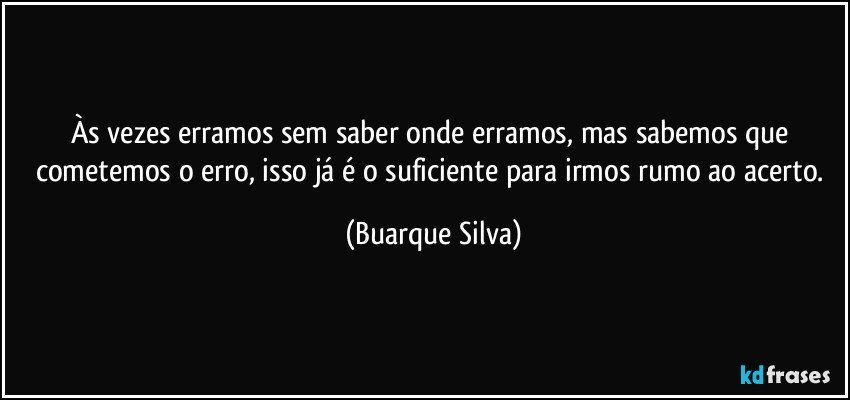 Às vezes erramos sem saber onde erramos, mas sabemos que cometemos o erro, isso já é o suficiente para irmos rumo ao acerto. (Buarque Silva)