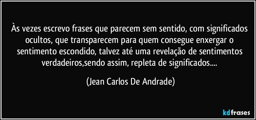 Às vezes escrevo frases que parecem sem sentido, com significados ocultos, que transparecem para quem consegue enxergar o sentimento escondido, talvez até uma revelação de sentimentos verdadeiros,sendo assim, repleta de significados... (Jean Carlos De Andrade)