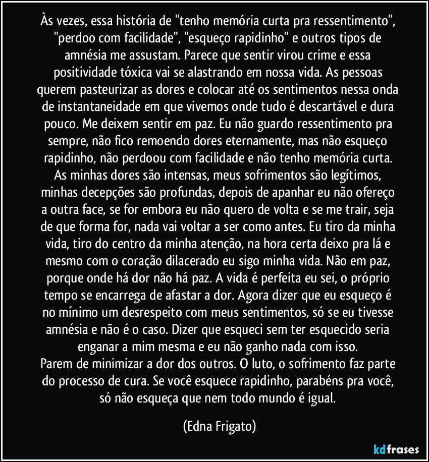 Às vezes, essa história de "tenho memória curta pra ressentimento", "perdoo com facilidade", "esqueço rapidinho" e outros tipos de amnésia me assustam. Parece que sentir virou crime e essa positividade tóxica vai se alastrando em nossa vida. As pessoas querem pasteurizar as dores e colocar até os sentimentos nessa onda de instantaneidade em que vivemos onde tudo é descartável e dura pouco. Me deixem sentir em paz. Eu não guardo ressentimento pra sempre, não fico remoendo dores eternamente, mas não esqueço rapidinho, não perdoou com facilidade e não tenho memória curta. As minhas dores são intensas, meus sofrimentos são legítimos, minhas decepções são profundas, depois de apanhar eu não ofereço a outra face, se for embora eu não quero de volta e se me trair, seja de que forma for, nada vai voltar a ser como antes. Eu tiro da minha vida, tiro do centro da minha atenção, na hora certa deixo pra lá e mesmo com o coração dilacerado eu sigo minha vida. Não em paz, porque onde há dor não há paz. A vida é perfeita eu sei, o próprio tempo se encarrega de afastar a dor. Agora dizer que eu esqueço é no mínimo um desrespeito com meus sentimentos, só se eu tivesse amnésia e não é o caso. Dizer que esqueci sem ter esquecido seria enganar a mim mesma e eu não ganho nada com isso. 
Parem de minimizar a dor dos outros. O luto, o sofrimento faz parte do processo de cura. Se você esquece rapidinho, parabéns pra você, só não esqueça que nem todo mundo é igual. (Edna Frigato)