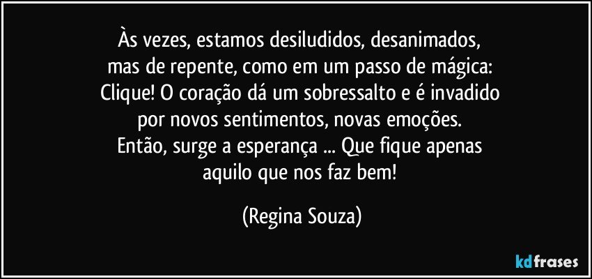 Às vezes, estamos desiludidos, desanimados, 
mas de repente, como em um passo de mágica: 
Clique! O coração dá um sobressalto e é invadido 
por novos sentimentos, novas emoções. 
Então, surge a esperança ... Que fique apenas 
aquilo que nos faz bem! (Regina Souza)