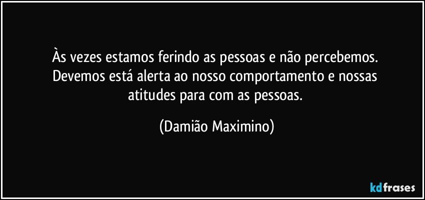 Às vezes estamos ferindo as pessoas e não percebemos. 
Devemos está alerta ao nosso comportamento e nossas 
atitudes para com as pessoas. (Damião Maximino)