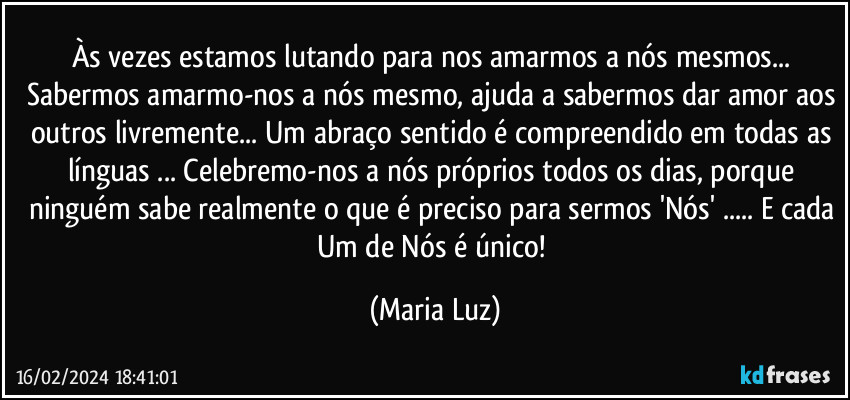 Às vezes estamos lutando para nos amarmos a nós mesmos... Sabermos amarmo-nos a nós mesmo, ajuda a sabermos dar amor aos outros livremente... Um abraço sentido é compreendido em todas as línguas ... Celebremo-nos a nós próprios todos os dias, porque ninguém sabe realmente o que é preciso para sermos 'Nós' ...  E cada Um de Nós é único! (Maria Luz)