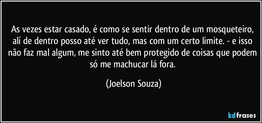 As vezes estar casado, é como se sentir dentro de um mosqueteiro, alí de dentro posso até ver tudo, mas com um certo limite. - e isso não faz mal algum, me sinto até bem protegido de coisas que podem só me machucar lá fora. (Joelson Souza)