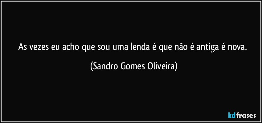 As vezes eu acho que sou uma lenda é que não é antiga é nova. (Sandro Gomes Oliveira)