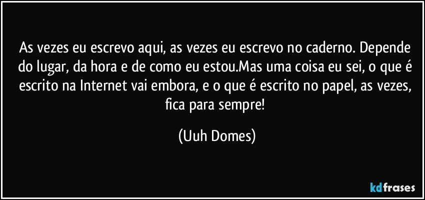 As vezes eu escrevo aqui, as vezes eu escrevo no caderno. Depende do lugar, da hora e de como eu estou.Mas uma coisa eu sei, o que é escrito na Internet vai embora, e o que é escrito no papel, as vezes, fica para sempre! (Uuh Domes)