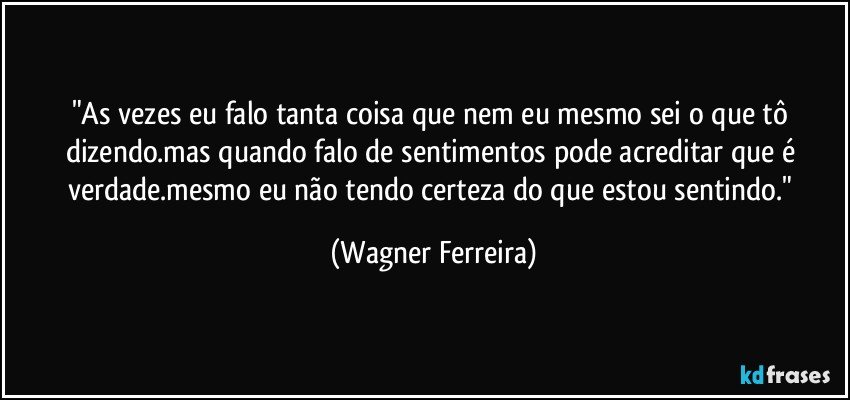 "As vezes eu falo tanta coisa que nem eu mesmo sei o que tô dizendo.mas quando falo de sentimentos pode acreditar que é verdade.mesmo eu não tendo certeza do que estou sentindo." (Wagner Ferreira)