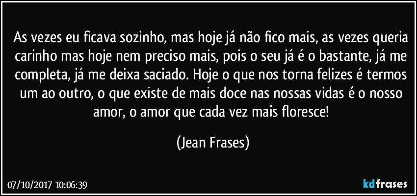 As vezes eu ficava sozinho, mas hoje já não fico mais, as vezes queria carinho mas hoje nem preciso mais, pois o seu já é o bastante, já me completa, já me deixa saciado. Hoje o que nos torna felizes é termos um ao outro, o que existe de mais doce nas nossas vidas é o nosso amor, o amor que cada vez mais floresce! (Jean Frases)