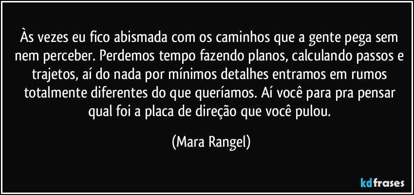Às vezes eu fico abismada com os caminhos que a gente pega sem nem perceber. Perdemos tempo fazendo planos, calculando passos e trajetos, aí do nada por mínimos detalhes entramos em rumos totalmente diferentes do que queríamos. Aí você para pra pensar qual foi a placa de direção que você pulou. (Mara Rangel)