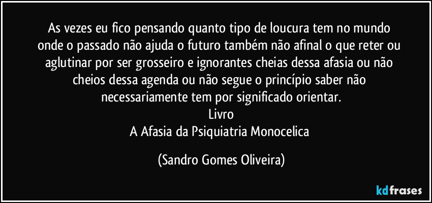 As vezes eu fico pensando quanto tipo de loucura tem no mundo onde o passado não ajuda o futuro também não afinal o que reter ou aglutinar por ser grosseiro e ignorantes cheias dessa afasia ou não cheios dessa agenda ou não segue o princípio saber não necessariamente tem por significado orientar.
Livro
A Afasia da Psiquiatria Monocelica (Sandro Gomes Oliveira)