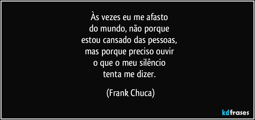 Às vezes eu me afasto 
do mundo, não porque 
estou cansado das pessoas, 
mas porque preciso ouvir 
o que o meu silêncio 
tenta me dizer. (Frank Chuca)