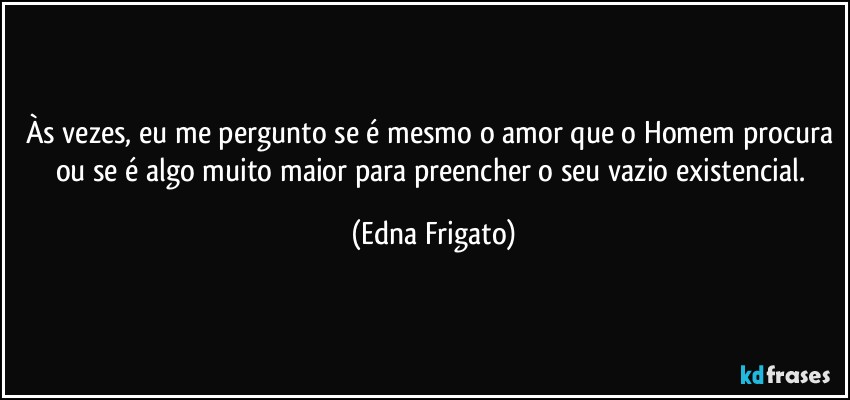 Às vezes, eu me pergunto se é mesmo o amor que o Homem procura ou se é algo muito maior para preencher o seu vazio existencial. (Edna Frigato)