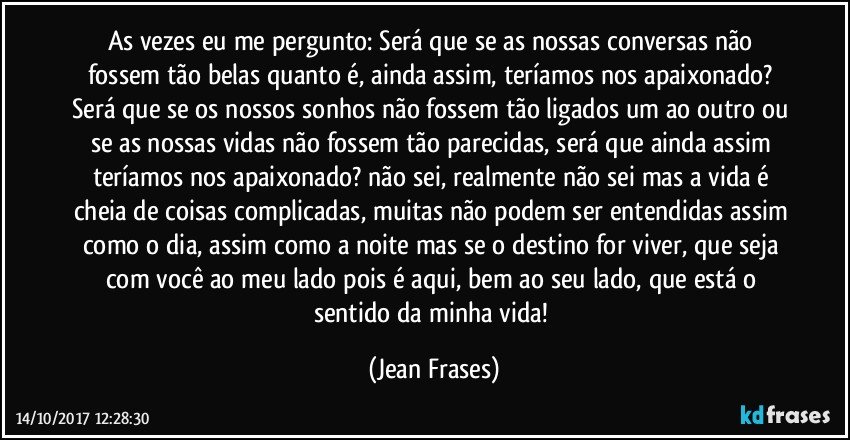 As vezes eu me pergunto: Será que se as nossas conversas não fossem tão belas quanto é, ainda assim, teríamos nos apaixonado? Será que se os nossos sonhos não fossem tão ligados um ao outro ou se as nossas vidas não fossem tão parecidas, será que ainda assim teríamos nos apaixonado? não sei, realmente não sei mas a vida é cheia de coisas complicadas, muitas não podem ser entendidas assim como o dia, assim como a noite mas se o destino for viver, que seja com você ao meu lado pois é aqui, bem ao seu lado, que está o sentido da minha vida! (Jean Frases)