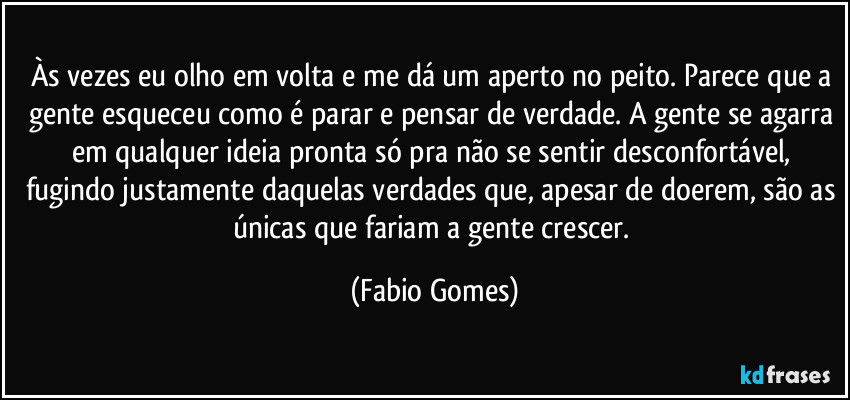 Às vezes eu olho em volta e me dá um aperto no peito. Parece que a gente esqueceu como é parar e pensar de verdade. A gente se agarra em qualquer ideia pronta só pra não se sentir desconfortável, fugindo justamente daquelas verdades que, apesar de doerem, são as únicas que fariam a gente crescer. (Fabio Gomes)