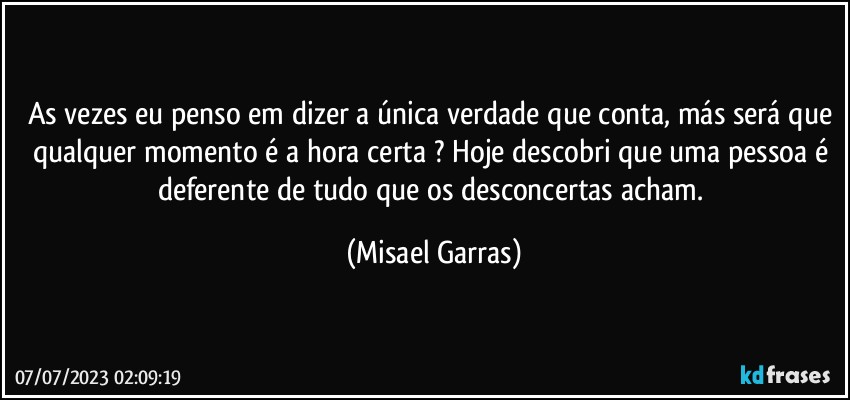 As vezes eu penso em dizer a única verdade que conta, más será que qualquer momento é a hora certa ? Hoje descobri que uma pessoa é deferente de tudo que os desconcertas acham. (Misael Garras)