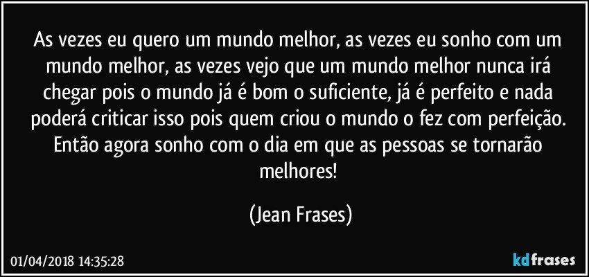 As vezes eu quero um mundo melhor, as vezes eu sonho com um mundo melhor, as vezes vejo que um mundo melhor nunca irá chegar pois o mundo já é bom o suficiente, já é perfeito e nada poderá criticar isso pois quem criou o mundo o fez com perfeição. Então agora sonho com o dia em que as pessoas se tornarão melhores! (Jean Frases)