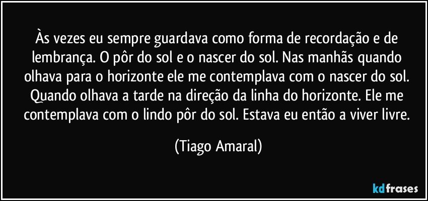 Às vezes eu sempre guardava como forma de recordação e de lembrança. O pôr do sol e o nascer do sol. Nas manhãs quando olhava para o horizonte ele me contemplava com o nascer do sol. Quando olhava a tarde na direção da linha do horizonte. Ele me contemplava com o lindo pôr do sol. Estava eu então a viver livre. (Tiago Amaral)