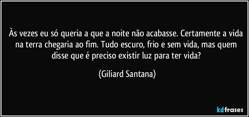 Às vezes eu só queria a que a noite não acabasse. Certamente a vida na terra chegaria ao fim. Tudo escuro, frio e sem vida, mas quem disse que é preciso existir luz para ter vida? (Giliard Santana)