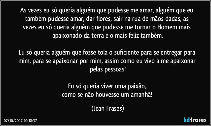 As vezes eu só queria alguém que pudesse me amar, alguém que eu também pudesse amar, dar flores, sair na rua de mãos dadas, as vezes eu só queria alguém que pudesse me tornar o Homem mais apaixonado da terra e o mais feliz também.

Eu só queria alguém que fosse tola o suficiente para se entregar para mim, para se apaixonar por mim, assim como eu vivo à me apaixonar pelas pessoas!

Eu só queria viver uma paixão, 
como se não houvesse um amanhã! (Jean Frases)