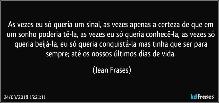 As vezes eu só queria um sinal, as vezes apenas a certeza de que em um sonho poderia tê-la, as vezes eu só queria conhecê-la, as vezes só queria beijá-la, eu só queria conquistá-la mas tinha que ser para sempre; até os nossos últimos dias de vida. (Jean Frases)