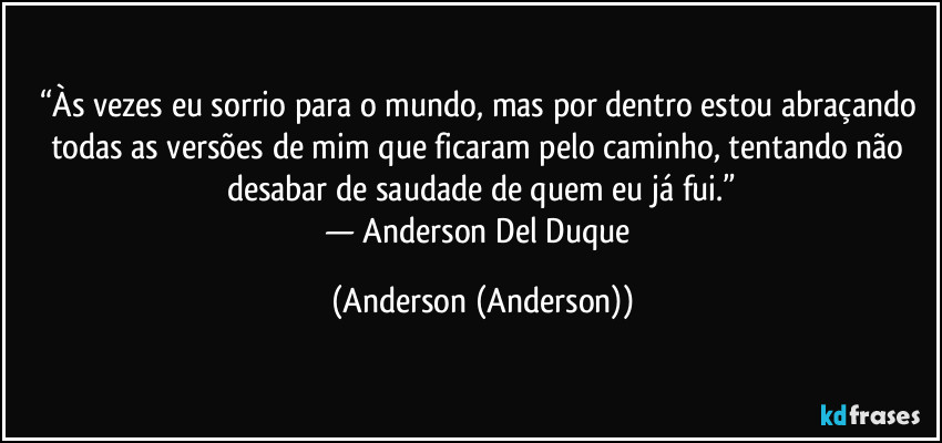 “Às vezes eu sorrio para o mundo, mas por dentro estou abraçando todas as versões de mim que ficaram pelo caminho, tentando não desabar de saudade de quem eu já fui.”
— Anderson Del Duque (Anderson (Anderson))