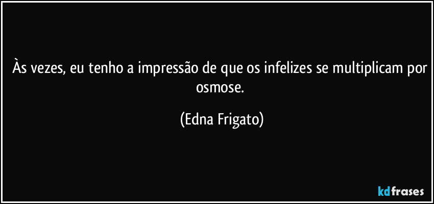 Às vezes, eu tenho a impressão de que os infelizes se multiplicam por osmose. (Edna Frigato)