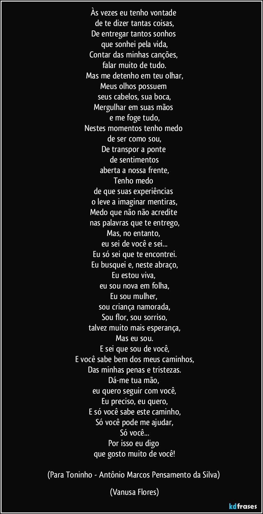 Às vezes eu tenho vontade 
de te dizer tantas coisas,
De entregar tantos sonhos 
que sonhei pela vida,
Contar das minhas canções, 
falar muito de tudo.
Mas me detenho em teu olhar,
Meus olhos possuem 
seus cabelos, sua boca,
Mergulhar em suas mãos 
e me foge tudo,
Nestes momentos tenho medo 
de ser como sou,
De transpor a ponte 
de sentimentos
aberta a nossa frente,
Tenho medo 
de que suas experiências 
o leve a imaginar mentiras,
Medo que não não acredite 
nas palavras que te entrego,
Mas, no entanto, 
eu sei de você e sei...
Eu só sei que te encontrei.
Eu busquei e, neste abraço,
Eu estou viva, 
eu sou nova em folha,
Eu sou mulher, 
sou criança namorada,
Sou flor, sou sorriso,
talvez muito mais esperança,
Mas eu sou.
E sei que sou de você,
E você sabe bem dos meus caminhos,
Das minhas penas e tristezas.
Dá-me tua mão, 
eu quero seguir com você,
Eu preciso, eu quero,
E só você sabe este caminho,
Só você pode me ajudar,
Só você...
Por isso eu digo 
que gosto muito de você!

(Para Toninho - Antônio Marcos Pensamento da Silva) (Vanusa Flores)