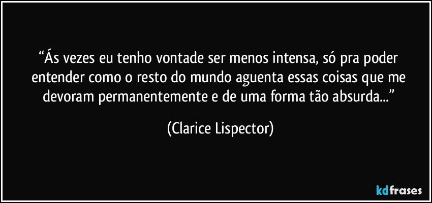 “Ás vezes eu tenho vontade ser menos intensa, só pra poder entender como o resto do mundo aguenta essas coisas que me devoram permanentemente e de uma forma tão absurda...” (Clarice Lispector)