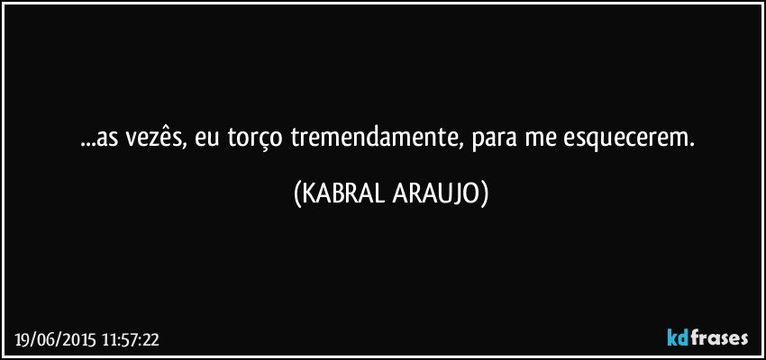 ...as vezês, eu torço tremendamente, para me esquecerem. (KABRAL ARAUJO)