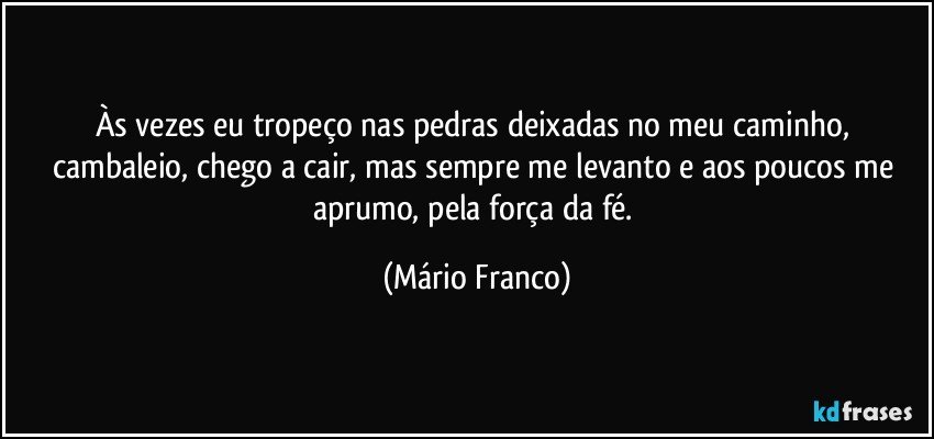 Às vezes eu tropeço nas pedras deixadas no meu  caminho, cambaleio, chego a cair,  mas sempre me levanto e aos poucos me aprumo, pela força da fé. (Mário Franco)