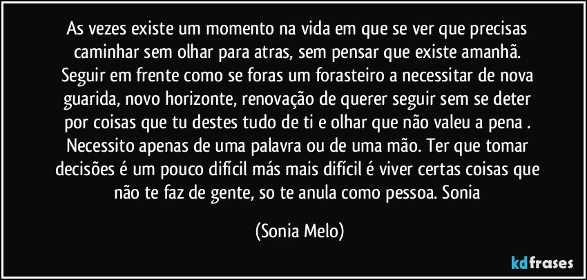 As vezes existe um momento na vida em que  se ver  que precisas caminhar sem olhar para atras, sem pensar que existe amanhã. Seguir em frente como se foras um forasteiro a necessitar de nova guarida, novo horizonte, renovação de querer seguir sem se deter por coisas que tu destes tudo de ti e olhar que não valeu a pena .  Necessito apenas de uma palavra ou de uma mão. Ter que tomar decisões é um pouco difícil más mais difícil é viver  certas coisas que não te faz de gente, so te anula  como pessoa. Sonia (Sonia Melo)