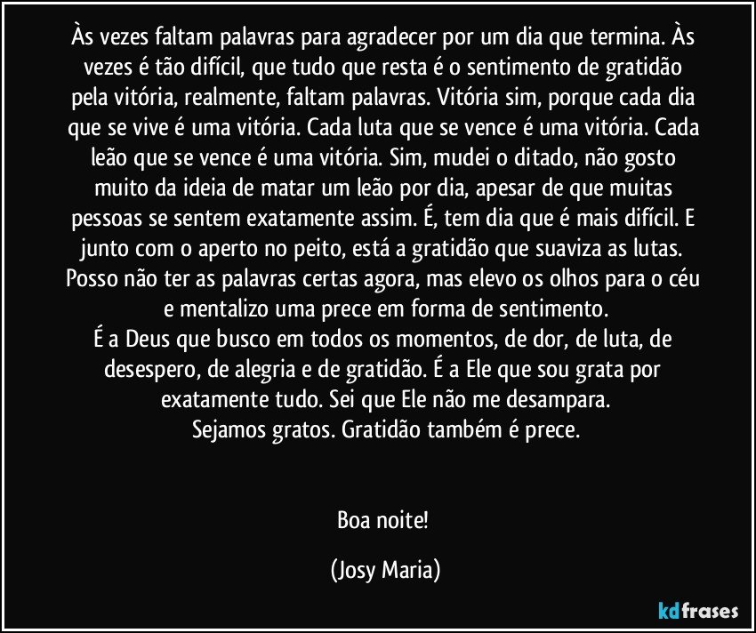 Às vezes faltam palavras para agradecer por um dia que termina. Às vezes é tão difícil, que tudo que resta é o sentimento de gratidão pela vitória, realmente, faltam palavras. Vitória sim, porque cada dia que se vive é uma vitória. Cada luta que se vence é uma vitória. Cada leão que se vence é uma vitória. Sim, mudei o ditado, não gosto muito da ideia de matar um leão por dia, apesar de que muitas pessoas se sentem exatamente assim. É, tem dia que é mais difícil. E junto com o aperto no peito, está a gratidão que suaviza as lutas. Posso não ter as palavras certas agora, mas elevo os olhos para o céu e mentalizo uma prece em forma de sentimento.
É a Deus que busco em todos os momentos, de dor, de luta, de desespero, de alegria e de gratidão. É a Ele que sou grata por exatamente tudo. Sei que Ele não me desampara.
Sejamos gratos. Gratidão também é prece.


Boa noite! (Josy Maria)