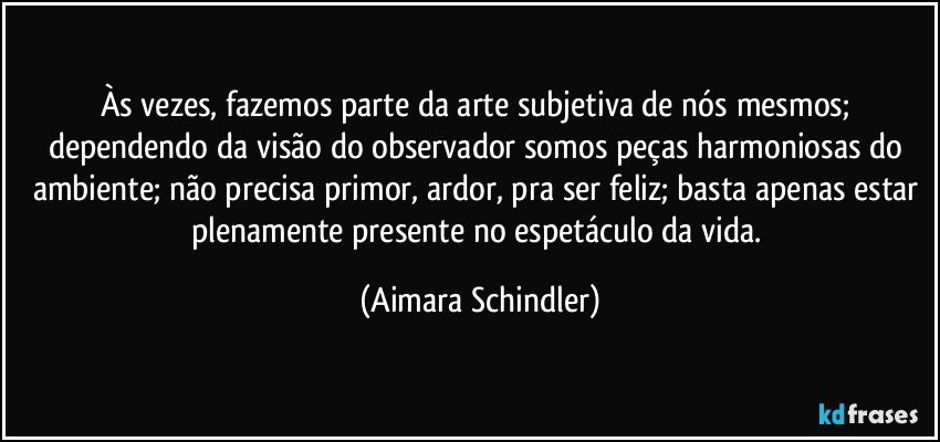 Às vezes, fazemos parte da arte subjetiva de nós mesmos; dependendo da visão do observador somos peças harmoniosas do ambiente; não precisa primor, ardor,  pra ser feliz; basta apenas estar plenamente presente no espetáculo da vida. (Aimara Schindler)