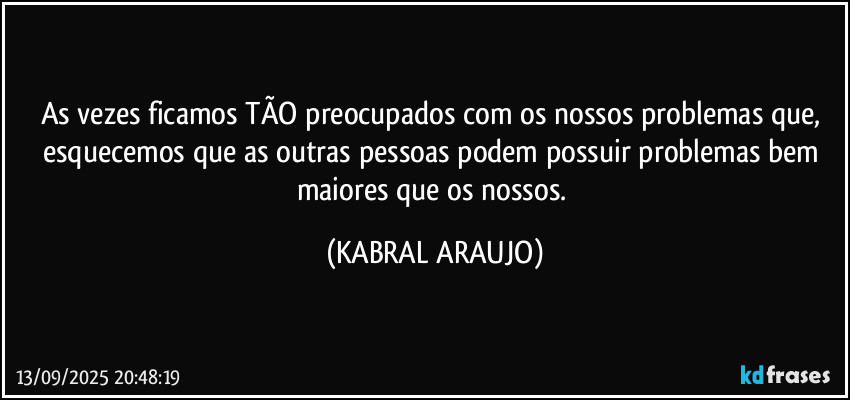 As vezes ficamos TÃO preocupados com os nossos problemas que, 
esquecemos que as outras pessoas podem possuir problemas bem maiores que os nossos. (KABRAL ARAUJO)