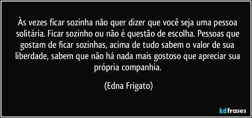 Às vezes ficar sozinha não quer dizer que você seja uma pessoa solitária. Ficar sozinho ou não é questão de escolha. Pessoas que gostam de ficar sozinhas, acima de tudo sabem o valor de sua liberdade, sabem que não há nada mais gostoso que apreciar sua própria companhia. (Edna Frigato)