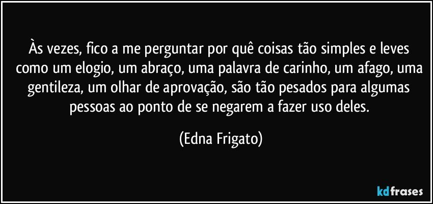 Às vezes, fico a me perguntar por quê coisas tão simples e leves como um elogio, um abraço, uma palavra de carinho, um afago, uma gentileza, um olhar de aprovação, são tão pesados para algumas pessoas ao ponto de se negarem a fazer uso deles. (Edna Frigato)