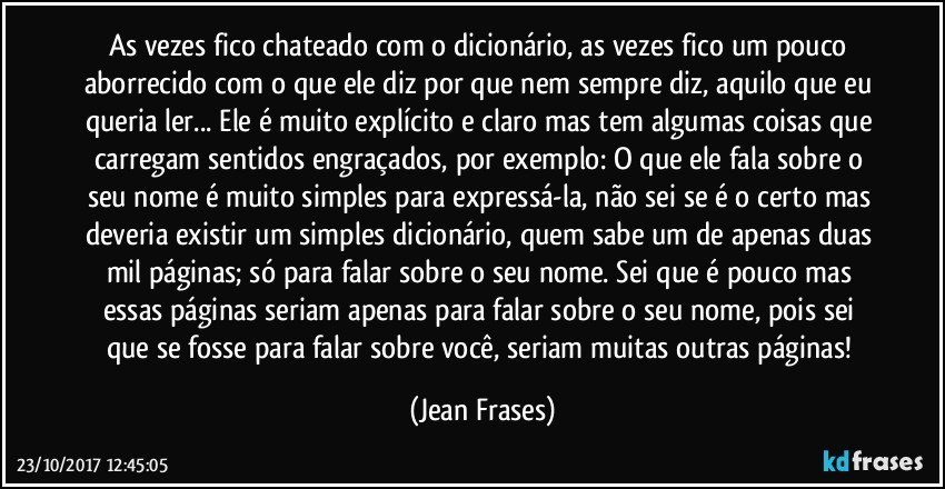 As vezes fico chateado com o dicionário, as vezes fico um pouco aborrecido com o que ele diz por que nem sempre diz, aquilo que eu queria ler... Ele é muito explícito e claro mas tem algumas coisas que carregam sentidos engraçados, por exemplo: O que ele fala sobre o seu nome é muito simples para expressá-la, não sei se é o certo mas deveria existir um simples dicionário, quem sabe um de apenas duas mil páginas; só para falar sobre o seu nome. Sei que é pouco mas essas páginas seriam apenas para falar sobre o seu nome, pois sei que se fosse para falar sobre você, seriam muitas outras páginas! (Jean Frases)