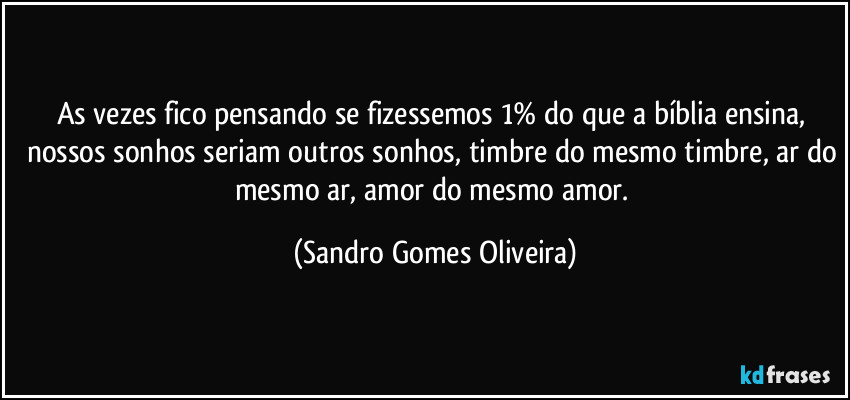 As vezes fico pensando se fizessemos 1% do que a bíblia ensina, nossos sonhos seriam outros sonhos, timbre do mesmo timbre, ar do mesmo ar, amor do mesmo amor. (Sandro Gomes Oliveira)