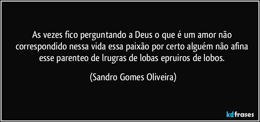 As vezes fico perguntando a Deus o que é um amor não correspondido nessa vida essa paixão por certo alguém não afina esse parenteo de lrugras de lobas epruiros de lobos. (Sandro Gomes Oliveira)