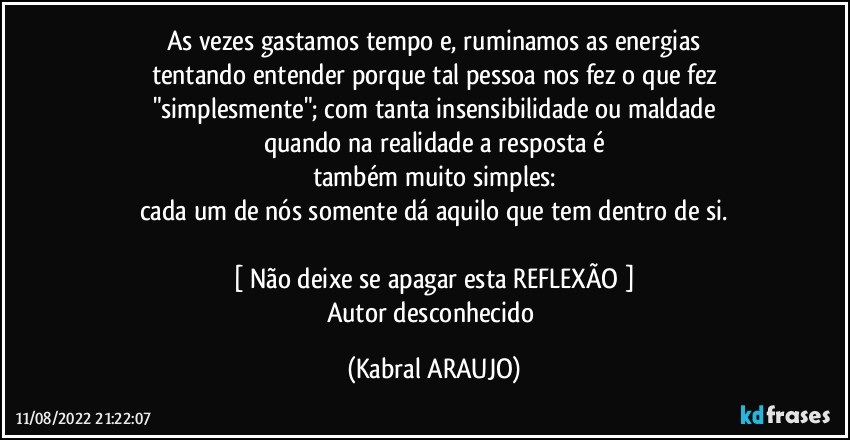 As vezes gastamos tempo e, ruminamos as energias
tentando entender porque tal pessoa nos fez o que fez
"simplesmente"; com tanta insensibilidade ou maldade
quando na realidade a resposta é
também muito simples:
cada um de nós somente dá aquilo que tem dentro de si.

[ Não deixe se apagar esta REFLEXÃO ]
Autor desconhecido (KABRAL ARAUJO)