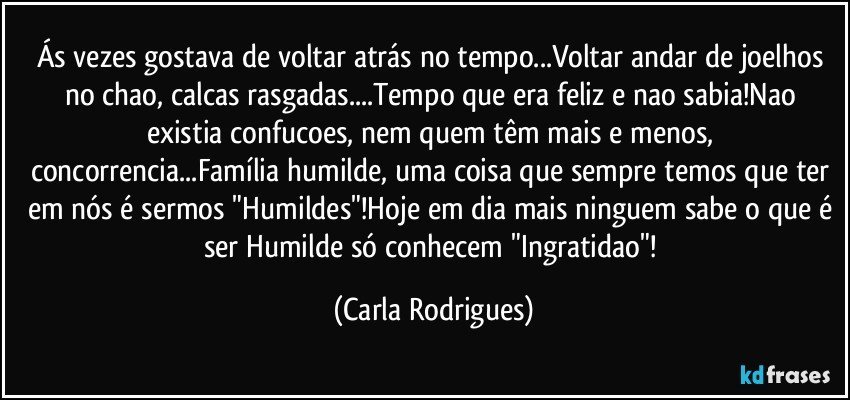 Ás vezes gostava de voltar atrás no tempo...Voltar andar de joelhos no chao, calcas rasgadas...Tempo que era feliz e nao sabia!Nao existia confucoes, nem quem têm mais e menos, concorrencia...Família humilde, uma coisa que sempre temos que ter em nós é sermos "Humildes"!Hoje em dia mais ninguem sabe o que é ser Humilde só conhecem "Ingratidao"! (Carla Rodrigues)