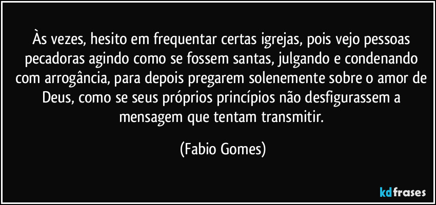 Às vezes, hesito em frequentar certas igrejas, pois vejo pessoas pecadoras agindo como se fossem santas, julgando e condenando com arrogância, para depois pregarem solenemente sobre o amor de Deus, como se seus próprios princípios não desfigurassem a mensagem que tentam transmitir. (Fabio Gomes)