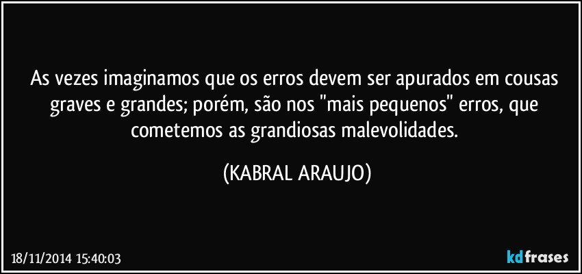 As vezes imaginamos que os erros devem ser apurados em cousas graves e grandes; porém, são nos "mais pequenos" erros, que cometemos as grandiosas malevolidades. (KABRAL ARAUJO)