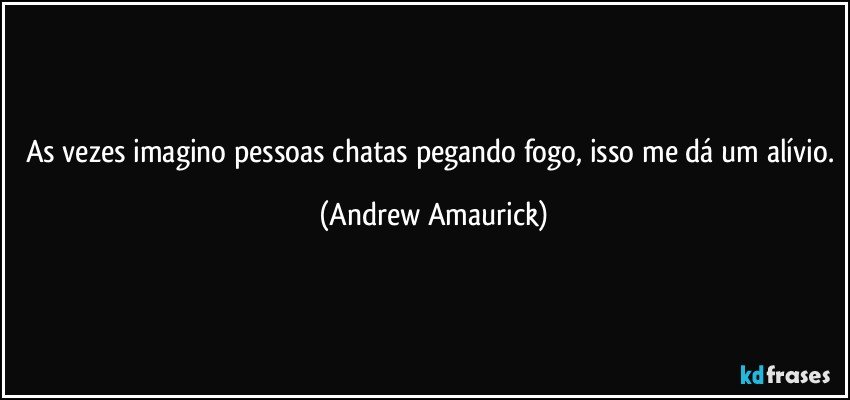 As vezes imagino pessoas chatas pegando fogo, isso me dá um alívio. (Andrew Amaurick)