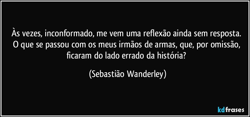 Às vezes, inconformado, me vem uma reflexão ainda sem resposta. 
O que se passou com os meus irmãos de armas, que, por omissão, ficaram do lado errado da história? (Sebastião Wanderley)