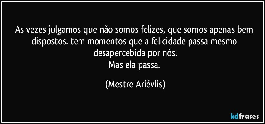 As vezes julgamos que não somos felizes, que somos apenas bem dispostos. tem momentos que a felicidade passa mesmo desapercebida por nós.
Mas ela passa. (Mestre Ariévlis)