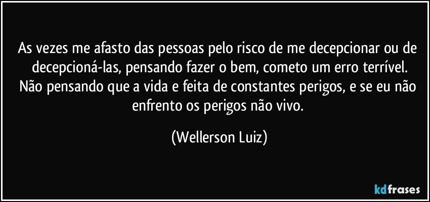 As vezes me afasto das pessoas pelo risco de me decepcionar ou de decepcioná-las, pensando fazer o bem, cometo um erro terrível.
Não pensando que a vida e feita de constantes perigos, e se eu não enfrento os perigos não vivo. (Wellerson Luiz)